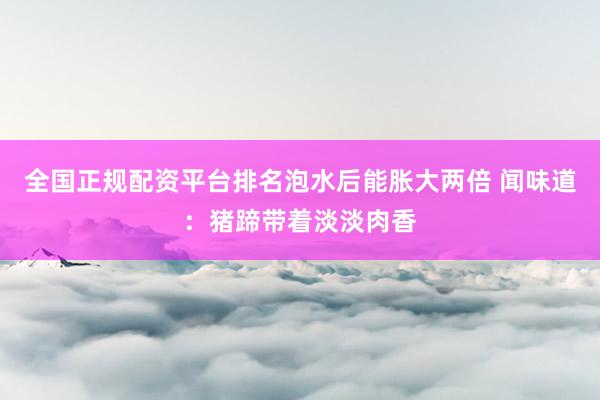 全国正规配资平台排名泡水后能胀大两倍 闻味道：猪蹄带着淡淡肉香