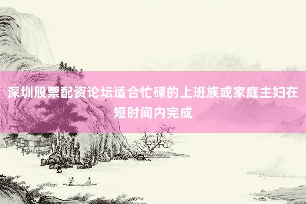 深圳股票配资论坛适合忙碌的上班族或家庭主妇在短时间内完成