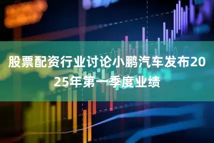 股票配资行业讨论小鹏汽车发布2025年第一季度业绩