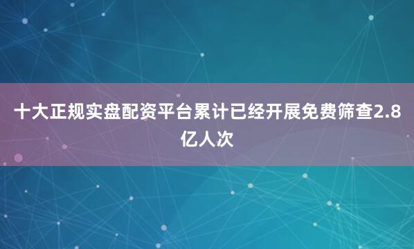 十大正规实盘配资平台累计已经开展免费筛查2.8亿人次
