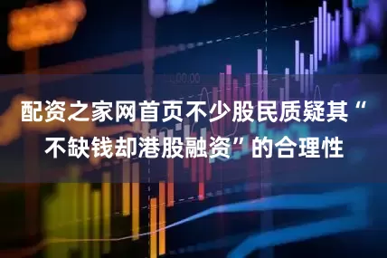 配资之家网首页不少股民质疑其“不缺钱却港股融资”的合理性