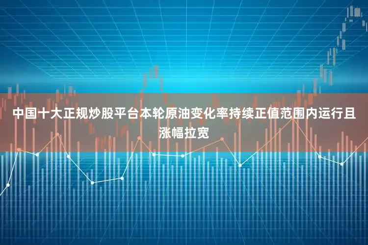 中国十大正规炒股平台本轮原油变化率持续正值范围内运行且涨幅拉宽
