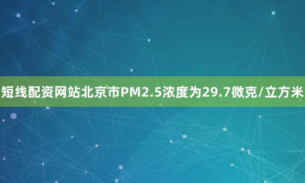 短线配资网站北京市PM2.5浓度为29.7微克/立方米