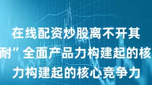 在线配资炒股离不开其“三省三耐”全面产品力构建起的核心竞争力