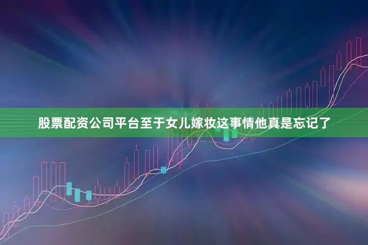 股票配资公司平台至于女儿嫁妆这事情他真是忘记了
