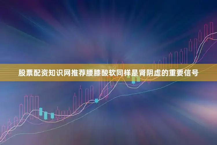 股票配资知识网推荐腰膝酸软同样是肾阴虚的重要信号
