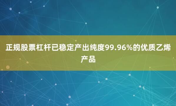 正规股票杠杆已稳定产出纯度99.96%的优质乙烯产品