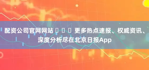配资公司官网网站 ​​​更多热点速报、权威资讯、深度分析尽在北京日报App