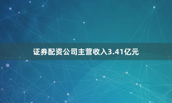 证券配资公司主营收入3.41亿元