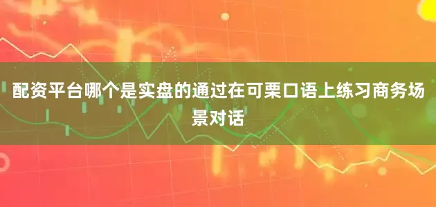 配资平台哪个是实盘的通过在可栗口语上练习商务场景对话