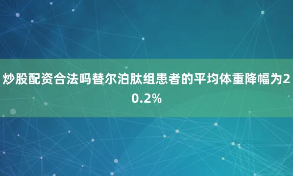炒股配资合法吗替尔泊肽组患者的平均体重降幅为20.2%