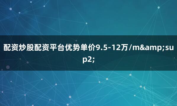 配资炒股配资平台优势单价9.5-12万/m&sup2;